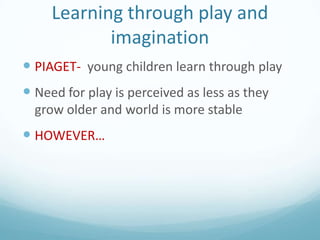 Learning through play and
imagination
 PIAGET- young children learn through play

 Need for play is perceived as less as they
grow older and world is more stable

 HOWEVER…

 