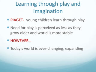 Learning through play and
imagination
 PIAGET- young children learn through play

 Need for play is perceived as less as they
grow older and world is more stable

 HOWEVER…
 Today’s world is ever-changing, expanding

 
