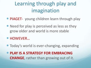 Learning through play and
imagination
 PIAGET- young children learn through play

 Need for play is perceived as less as they
grow older and world is more stable

 HOWEVER…
 Today’s world is ever-changing, expanding
 PLAY IS A STRATEGY FOR EMBRACING
CHANGE, rather than growing out of it.

 