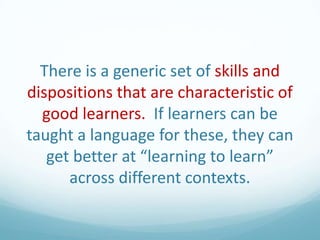 There is a generic set of skills and
dispositions that are characteristic of
good learners. If learners can be
taught a language for these, they can
get better at “learning to learn”
across different contexts.

 