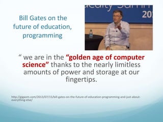 Bill Gates on the
future of education,
programming

“ we are in the “golden age of computer
science” thanks to the nearly limitless
amounts of power and storage at our
fingertips.
http://gigaom.com/2013/07/15/bill-gates-on-the-future-of-education-programming-and-just-abouteverything-else/

 