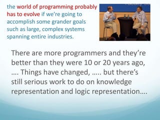 the world of programming probably
has to evolve if we’re going to
accomplish some grander goals
such as large, complex systems
spanning entire industries.

There are more programmers and they’re
better than they were 10 or 20 years ago,
…. Things have changed, ….. but there’s
still serious work to do on knowledge
representation and logic representation….

 