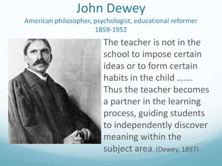John Dewey
American philosopher, psychologist, educational reformer
1859-1952

The teacher is not in the
school to impose certain
ideas or to form certain
habits in the child …….
Thus the teacher becomes
a partner in the learning
process, guiding students
to independently discover
meaning within the
subject area. (Dewey, 1897)

 