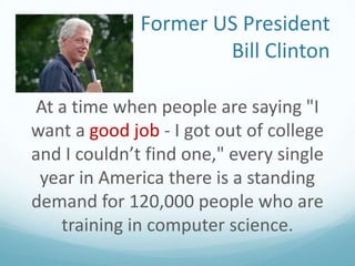 Former US President
Bill Clinton
At a time when people are saying "I
want a good job - I got out of college
and I couldn’t find one," every single
year in America there is a standing
demand for 120,000 people who are
training in computer science.

 