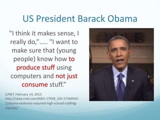 US President Barack Obama
"I think it makes sense, I
really do,”….. "I want to
make sure that (young
people) know how to
produce stuff using
computers and not just
consume stuff.”
C/NET, February 14, 2013
http://news.cnet.com/8301-17938_105-575695031/obama-endorses-required-high-school-coding-

classes/

 