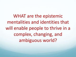 WHAT are the epistemic
mentalities and identities that
will enable people to thrive in a
complex, changing, and
ambiguous world?

 