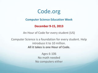 Code.org
Computer Science Education Week

December 9-15, 2013
An Hour of Code for every student (US)
Computer Science is a foundation for every student. Help
introduce it to 10 million.
All it takes is one Hour of Code.
Ages 6-106
No math needed
No computers either

 