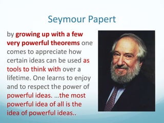 Seymour Papert
by growing up with a few
very powerful theorems one
comes to appreciate how
certain ideas can be used as
tools to think with over a
lifetime. One learns to enjoy
and to respect the power of
powerful ideas. …the most
powerful idea of all is the
idea of powerful ideas..

 