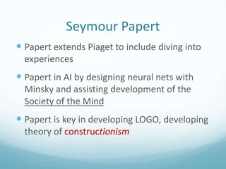 Seymour Papert
 Papert extends Piaget to include diving into
experiences

 Papert in AI by designing neural nets with
Minsky and assisting development of the
Society of the Mind

 Papert is key in developing LOGO, developing
theory of constructionism

 
