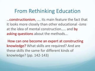 From Rethinking Education
…constructionism, …. its main feature the fact that
it looks more closely than other educational -isms
at the idea of mental construction….. and by
asking questions about the methods…
How can one become an expert at constructing
knowledge? What skills are required? And are
these skills the same for different kinds of
knowledge? (pp. 142-143)

 