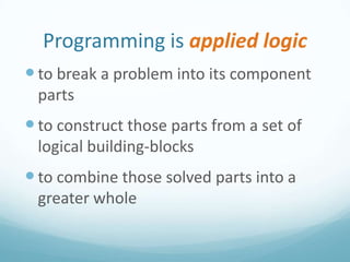 Programming is applied logic
 to break a problem into its component
parts

 to construct those parts from a set of
logical building-blocks

 to combine those solved parts into a
greater whole

 