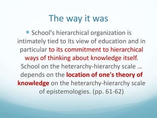 The way it was
 School's hierarchical organization is
intimately tied to its view of education and in
particular to its commitment to hierarchical
ways of thinking about knowledge itself.
School on the heterarchy-hierarchy scale …
depends on the location of one's theory of
knowledge on the heterarchy-hierarchy scale
of epistemologies. (pp. 61-62)

 