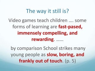 The way it still is?
Video games teach children …. some
forms of learning are fast-pased,
immensely compelling, and
rewarding. ……
by comparison School strikes many
young people as slow, boring, and
frankly out of touch. (p. 5)

 