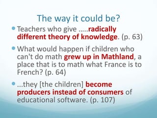 The way it could be?
 Teachers who give …..radically

different theory of knowledge. (p. 63)

 What would happen if children who

can't do math grew up in Mathland, a
place that is to math what France is to
French? (p. 64)
 ...they [the children] become
producers instead of consumers of
educational software. (p. 107)

 