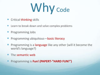 Why Code
 Critical thinking skills
 Learn to break down and solve complex problems

 Programming Jobs
 Programming ubiquitous—basic literacy

 Programming is a language like any other (will it become the
world’s language?)

 The semantic web

 Programming is Fun! (PAPERT-”HARD FUN!”)

 