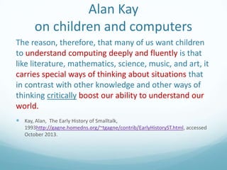 Alan Kay
on children and computers
The reason, therefore, that many of us want children
to understand computing deeply and fluently is that
like literature, mathematics, science, music, and art, it
carries special ways of thinking about situations that
in contrast with other knowledge and other ways of
thinking critically boost our ability to understand our
world.
 Kay, Alan, The Early History of Smalltalk,
1993http://gagne.homedns.org/~tgagne/contrib/EarlyHistoryST.html, accessed
October 2013.

 
