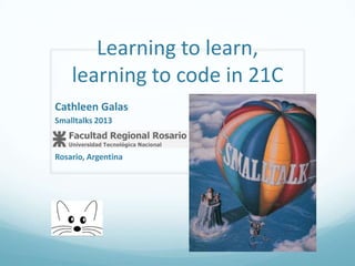 Learning to learn,
learning to code in 21C
Cathleen Galas
Smalltalks 2013

Rosario, Argentina

 