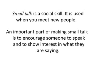 Small talk is a social skill. It is used 
when you meet new people. 
An important part of making small talk 
is to encourage someone to speak 
and to show interest in what they 
are saying. 
 