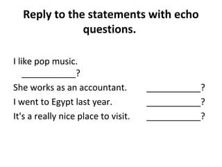 Reply to the statements with echo 
questions. 
I like pop music. 
___________? 
She works as an accountant. ___________? 
I went to Egypt last year. ___________? 
It's a really nice place to visit. ___________? 
 