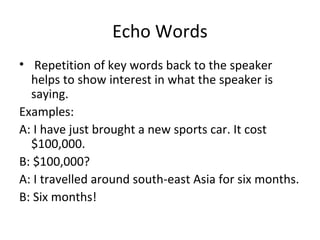Echo Words 
• Repetition of key words back to the speaker 
helps to show interest in what the speaker is 
saying. 
Examples: 
A: I have just brought a new sports car. It cost 
$100,000. 
B: $100,000? 
A: I travelled around south-east Asia for six months. 
B: Six months! 
 