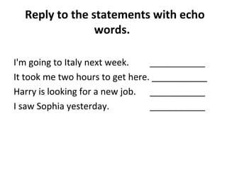 Reply to the statements with echo 
words. 
I'm going to Italy next week. ___________ 
It took me two hours to get here. ___________ 
Harry is looking for a new job. ___________ 
I saw Sophia yesterday. ___________ 
 