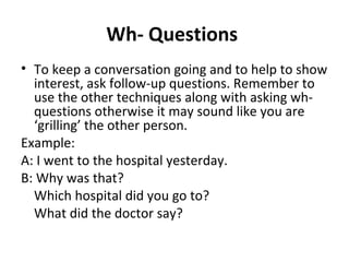 Wh- Questions 
• To keep a conversation going and to help to show 
interest, ask follow-up questions. Remember to 
use the other techniques along with asking wh-questions 
otherwise it may sound like you are 
‘grilling’ the other person. 
Example: 
A: I went to the hospital yesterday. 
B: Why was that? 
Which hospital did you go to? 
What did the doctor say? 
 