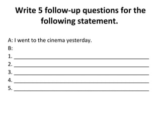 Write 5 follow-up questions for the 
following statement. 
A: I went to the cinema yesterday. 
B: 
1. _____________________________________________ 
2. _____________________________________________ 
3. _____________________________________________ 
4. _____________________________________________ 
5. _____________________________________________ 
 