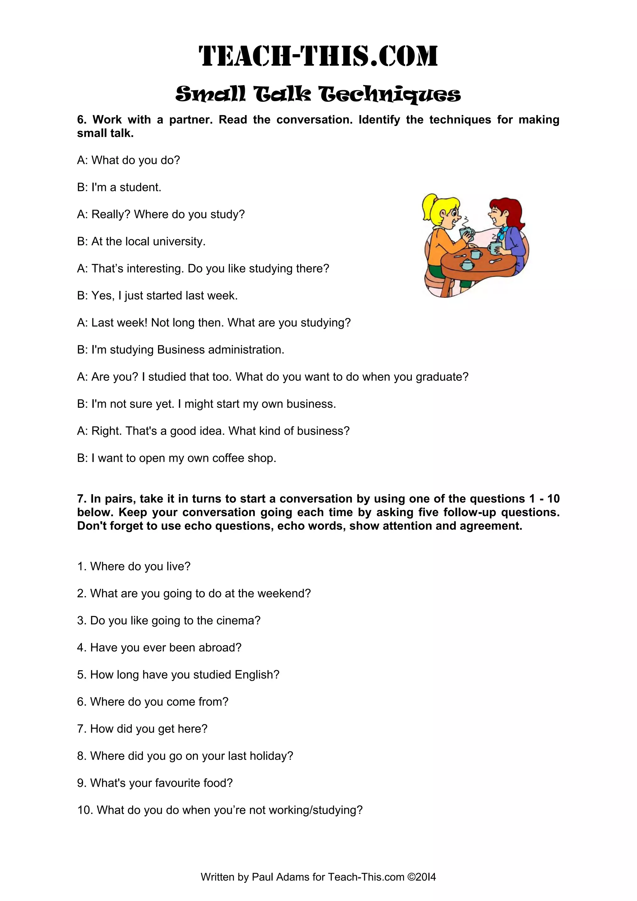 TEACH-THIS.COM Small Talk Techniques 6. Work with a partner. Read the conversation. Identify the techniques for making small talk. A: What do you do? 
B: I'm a student. 
A: Really? Where do you study? B: At the local university. A: That’s interesting. Do you like studying there? B: Yes, I just started last week. A: Last week! Not long then. What are you studying? B: I'm studying Business administration. A: Are you? I studied that too. What do you want to do when you graduate? B: I'm not sure yet. I might start my own business. A: Right. That's a good idea. What kind of business? B: I want to open my own coffee shop. 7. In pairs, take it in turns to start a conversation by using one of the questions 1 - 10 below. Keep your conversation going each time by asking five follow-up questions. Don't forget to use echo questions, echo words, show attention and agreement. 1. Where do you live? 2. What are you going to do at the weekend? 3. Do you like going to the cinema? 4. Have you ever been abroad? 5. How long have you studied English? 6. Where do you come from? 7. How did you get here? 8. Where did you go on your last holiday? 9. What's your favourite food? 10. What do you do when you’re not working/studying? Written by Paul Adams for Teach-This.com ©20I4  