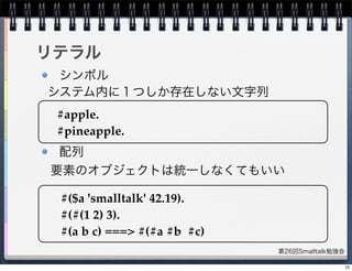 第26回Smalltalk勉強会
リテラル
シンボル
配列
#apple.
#pineapple.
システム内に１つしか存在しない文字列
#($a 'smalltalk' 42.19).
#(#(1 2) 3).
#(a b c) ===> #(#a #b #c)
要素のオブジェクトは統一しなくてもいい
10
 