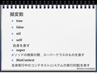 第26回Smalltalk勉強会
擬変数
true
false
nil
self
super
thisContext
自身を表す
メソッドの検索の際，スーパークラスのものを表す
自身実行中のコンテキスト(システムの実行状態)を表す
11
 