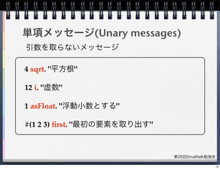 第26回Smalltalk勉強会
単項メッセージ(Unary messages)
4 sqrt. "平方根"
12 i. "虚数"
1 asFloat. "浮動小数とする"
#(1 2 3) ﬁrst. "最初の要素を取り出す"
引数を取らないメッセージ
13
 