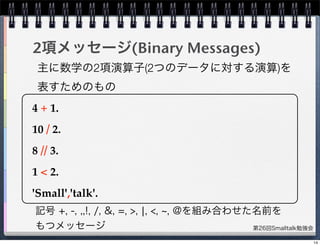 第26回Smalltalk勉強会
2項メッセージ(Binary Messages)
4 + 1.
10 / 2.
8 // 3.
1 < 2.
'Small','talk'.
記号 +, -, ,,!, /, &, =, >, ¦, <, , @を組み合わせた名前を
もつメッセージ
主に数学の2項演算子(2つのデータに対する演算)を
表すためのもの
14
 