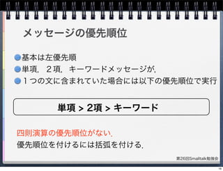 第26回Smalltalk勉強会
メッセージの優先順位
四則演算の優先順位がない．
優先順位を付けるには括弧を付ける．
単項 > 2項 > キーワード
基本は左優先順
単項，２項，キーワードメッセージが，
１つの文に含まれていた場合には以下の優先順位で実行
16
 