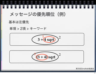 第26回Smalltalk勉強会
メッセージの優先順位（例）
基本は左優先
単項 > 2項 > キーワード
3 + 4 sqrt
(3 + 4) sqrt
1 2
21
17
 