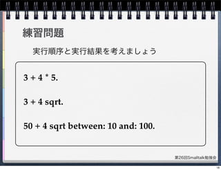 第26回Smalltalk勉強会
練習問題
3 + 4 * 5.
3 + 4 sqrt.
50 + 4 sqrt between: 10 and: 100.
実行順序と実行結果を考えましょう
18
 