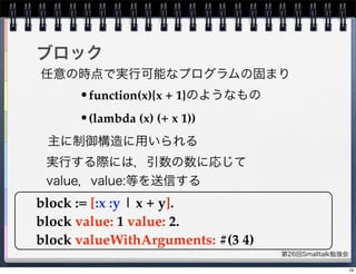 第26回Smalltalk勉強会
ブロック
block := [:x :y | x + y].
block value: 1 value: 2.
block valueWithArguments: #(3 4)
主に制御構造に用いられる
任意の時点で実行可能なプログラムの固まり
•function(x){x + 1}のようなもの
•(lambda (x) (+ x 1))
実行する際には，引数の数に応じて
value，value:等を送信する
19
 