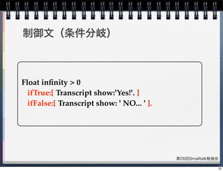 第26回Smalltalk勉強会
制御文（条件分岐）
Float inﬁnity > 0
ifTrue:[ Transcript show:'Yes!'. ]
ifFalse:[ Transcript show: ' NO... ' ].
22
 