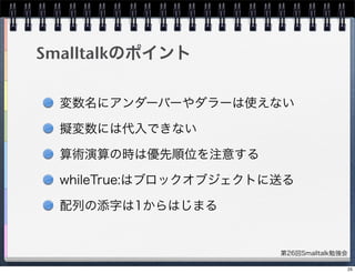 第26回Smalltalk勉強会
Smalltalkのポイント
変数名にアンダーバーやダラーは使えない
擬変数には代入できない
算術演算の時は優先順位を注意する
whileTrue:はブロックオブジェクトに送る
配列の添字は1からはじまる
25
 