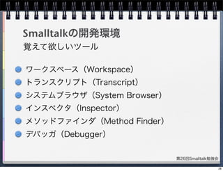 第26回Smalltalk勉強会
Smalltalkの開発環境
ワークスペース（Workspace）
トランスクリプト（Transcript）
システムブラウザ（System Browser）
インスペクタ（Inspector）
メソッドファインダ（Method Finder）
デバッガ（Debugger）
覚えて欲しいツール
28
 