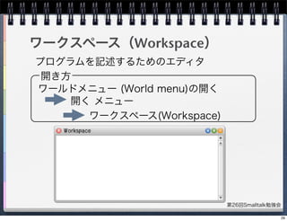 第26回Smalltalk勉強会
ワークスペース（Workspace）
プログラムを記述するためのエディタ
開き方
ワールドメニュー (World menu)の開く
開く メニュー
ワークスペース(Workspace)
29
 