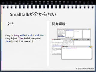 第26回Smalltalk勉強会
Smalltalkが分からない
文法 開発環境
array := Array with:-1 with:1 with:100.
array inject:  Float inﬁnity negated
into:[:v1 :v2 | v1 max: v2 ].
3
 