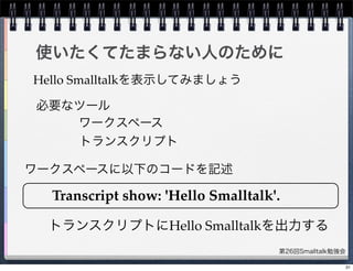 第26回Smalltalk勉強会
使いたくてたまらない人のために
Hello Smalltalkを表示してみましょう
必要なツール
ワークスペース
トランスクリプト
Transcript show: 'Hello Smalltalk'.
ワークスペースに以下のコードを記述
トランスクリプトにHello Smalltalkを出力する
31
 