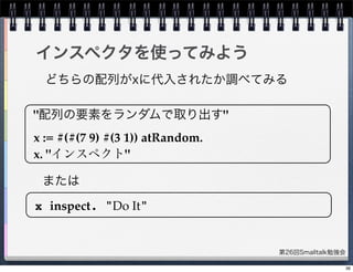 第26回Smalltalk勉強会
インスペクタを使ってみよう
"配列の要素をランダムで取り出す"
x := #(#(7 9) #(3 1)) atRandom.
x. "インスペクト"
x inspect. "Do It"
どちらの配列がxに代入されたか調べてみる
または
36
 