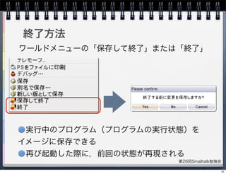 第26回Smalltalk勉強会
終了方法
ワールドメニューの「保存して終了」または「終了」
実行中のプログラム（プログラムの実行状態）を
イメージに保存できる
再び起動した際に，前回の状態が再現される
41
 
