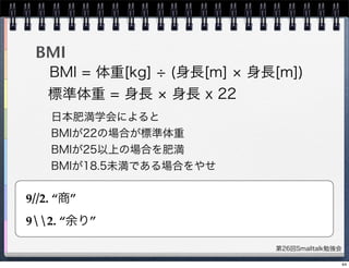 第26回Smalltalk勉強会
BMI
BMI = 体重[kg] (身長[m] 身長[m])
標準体重 = 身長 身長 x 22
日本肥満学会によると
BMIが22の場合が標準体重
BMIが25以上の場合を肥満
BMIが18.5未満である場合をやせ
9//2. “商”
92. “余り”
44
 