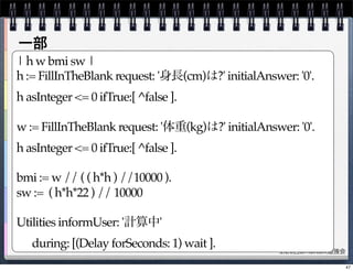 第26回Smalltalk勉強会
| h w bmi sw |
h := FillInTheBlank request: '身長(cm)は?' initialAnswer: '0'.
h asInteger <= 0 ifTrue:[ ^false ].
w := FillInTheBlank request: '体重(kg)は?' initialAnswer: '0'.
h asInteger <= 0 ifTrue:[ ^false ].
bmi := w // ( ( h*h ) //10000 ).
sw := ( h*h*22 ) // 10000
Utilities informUser: '計算中'
! during: [(Delay forSeconds: 1) wait ].
一部
47
 