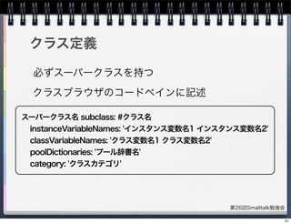 第26回Smalltalk勉強会
クラス定義
スーパークラス名 subclass: #クラス名
instanceVariableNames: 'インスタンス変数名1 インスタンス変数名2'
classVariableNames: 'クラス変数名1 クラス変数名2'
poolDictionaries: 'プール辞書名'
category: 'クラスカテゴリ'
必ずスーパークラスを持つ
クラスブラウザのコードペインに記述
51
 