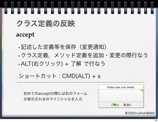第26回Smalltalk勉強会
クラス定義の反映
accept
ショートカット : CMD(ALT) + s
•記述した定義等を保存（変更通知）
•クラス定義，メソッド定義を追加・変更の際行なう
•ALT(右クリック) + 了解 で行なう
初めてのacceptの際には右のフォーム
が表示されるのでイニシャルを入力
53
 
