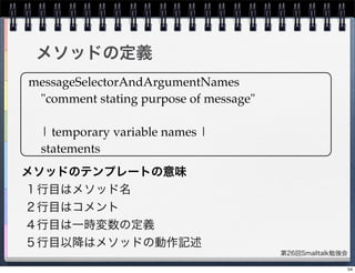 第26回Smalltalk勉強会
メソッドの定義
messageSelectorAndArgumentNames
"comment stating purpose of message"
| temporary variable names |
statements
メソッドのテンプレートの意味
１行目はメソッド名
２行目はコメント
４行目は一時変数の定義
５行目以降はメソッドの動作記述
54
 