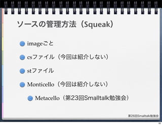 第26回Smalltalk勉強会
ソースの管理方法（Squeak）
imageごと
csファイル（今回は紹介しない）
stファイル
Monticello（今回は紹介しない）
Metacello（第23回Smalltalk勉強会）
60
 